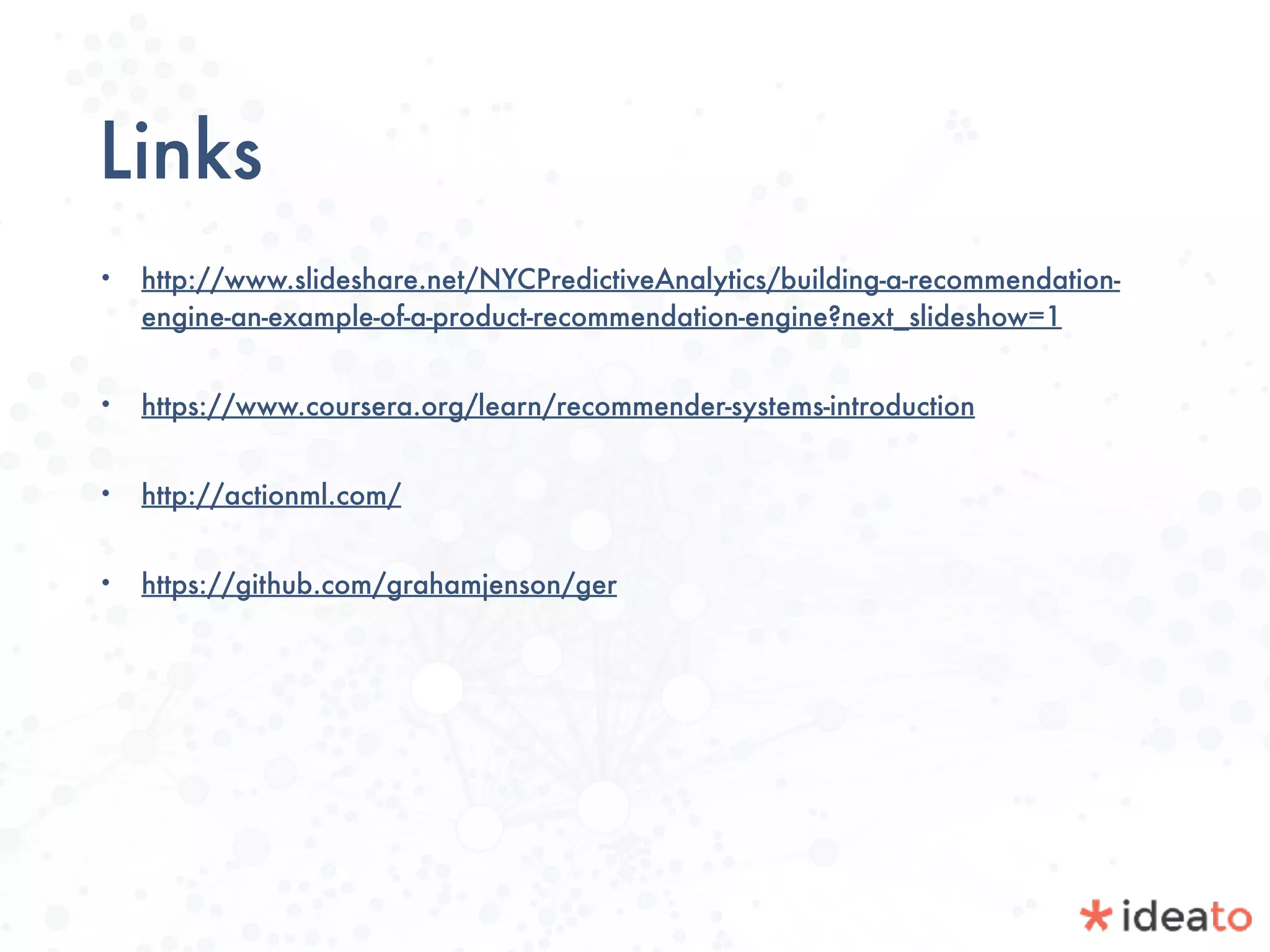 Links
• http://www.slideshare.net/NYCPredictiveAnalytics/building-a-recommendation-
engine-an-example-of-a-product-recommendation-engine?next_slideshow=1
• https://www.coursera.org/learn/recommender-systems-introduction
• http://actionml.com/
• https://github.com/grahamjenson/ger
 