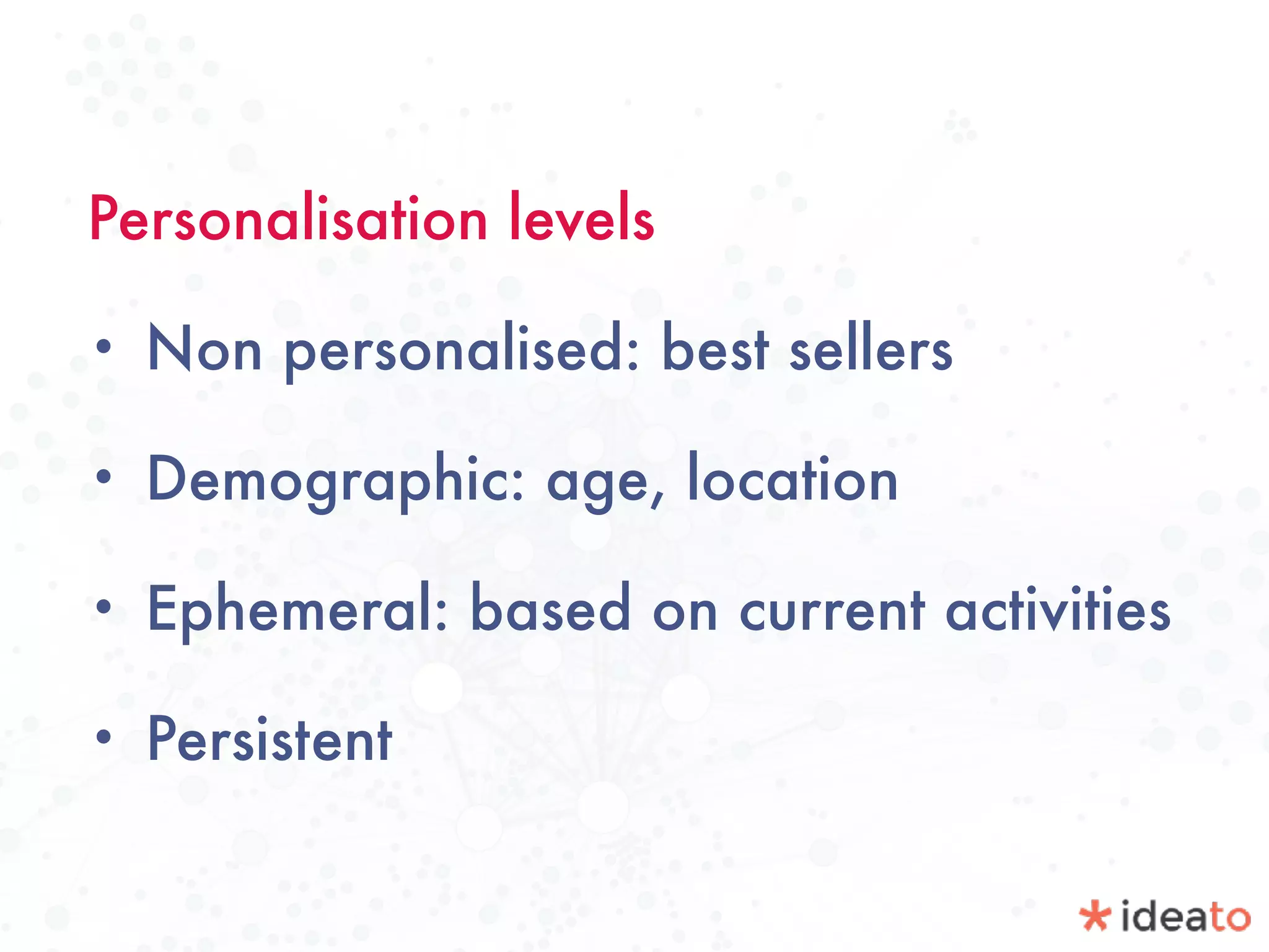 Personalisation levels
• Non personalised: best sellers
• Demographic: age, location
• Ephemeral: based on current activities
• Persistent
 
