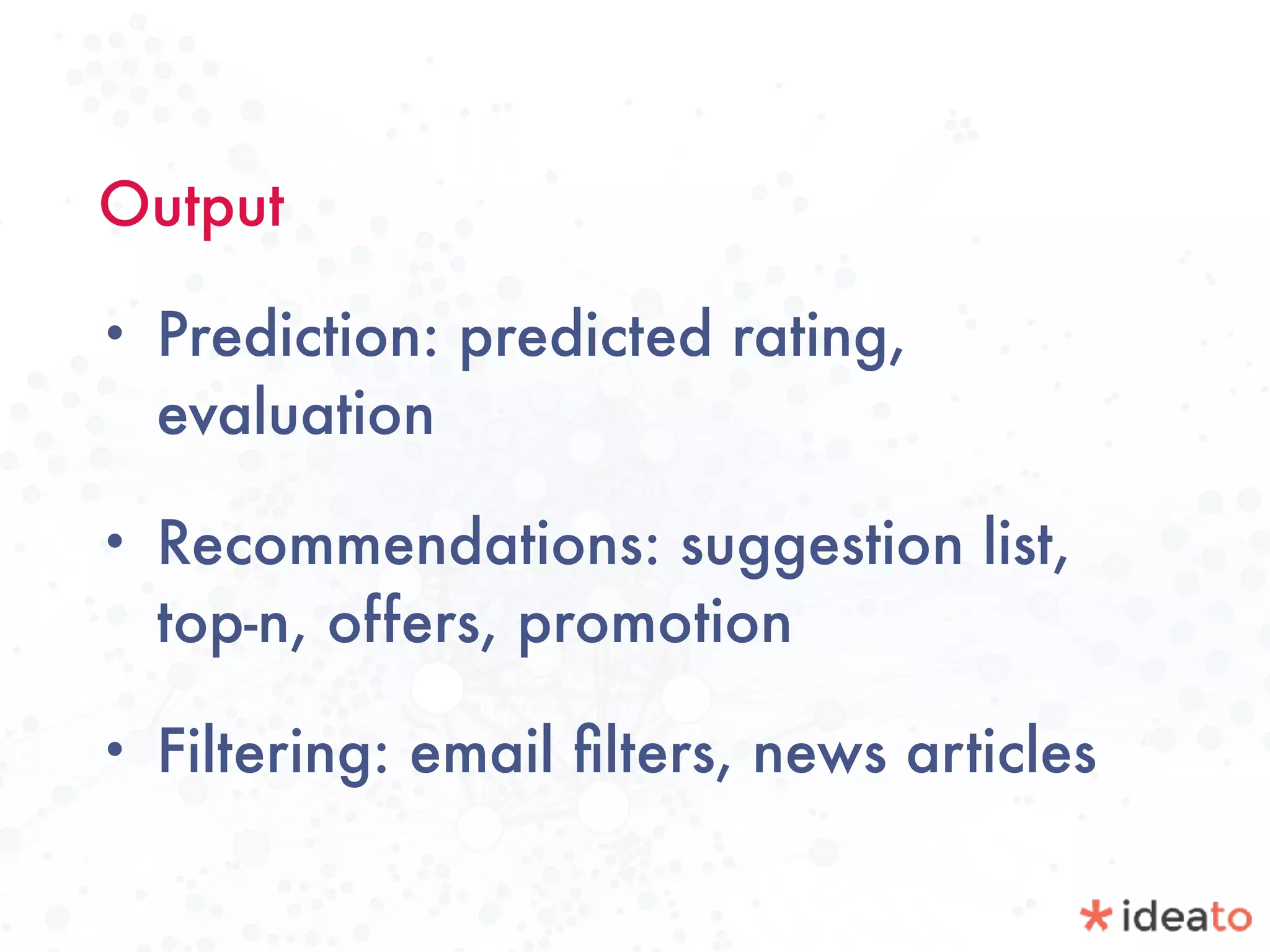 Output
• Prediction: predicted rating,
evaluation
• Recommendations: suggestion list,
top-n, offers, promotion
• Filtering: email ﬁlters, news articles
 