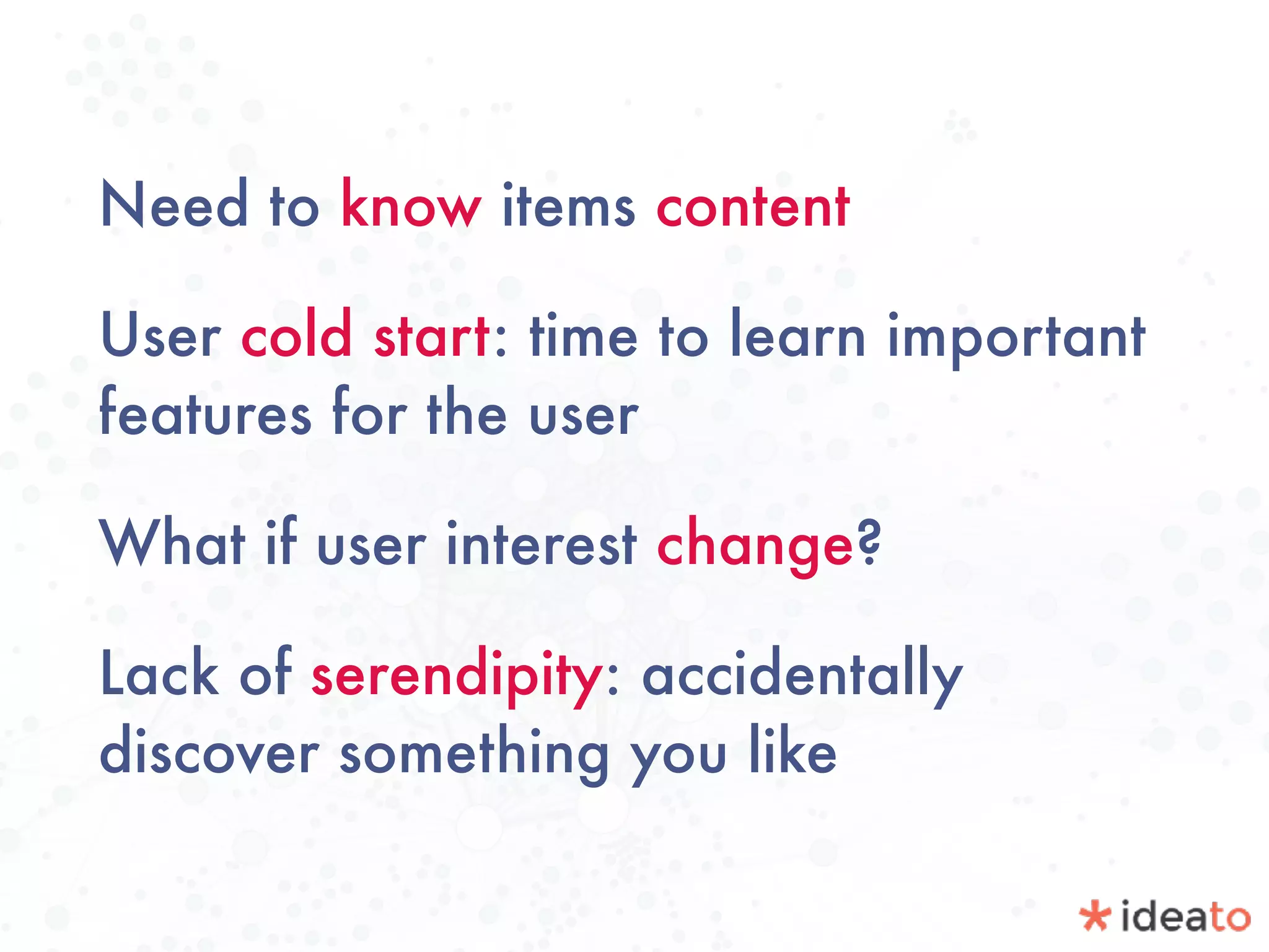Need to know items content
User cold start: time to learn important
features for the user
What if user interest change?
Lack of serendipity: accidentally
discover something you like
 