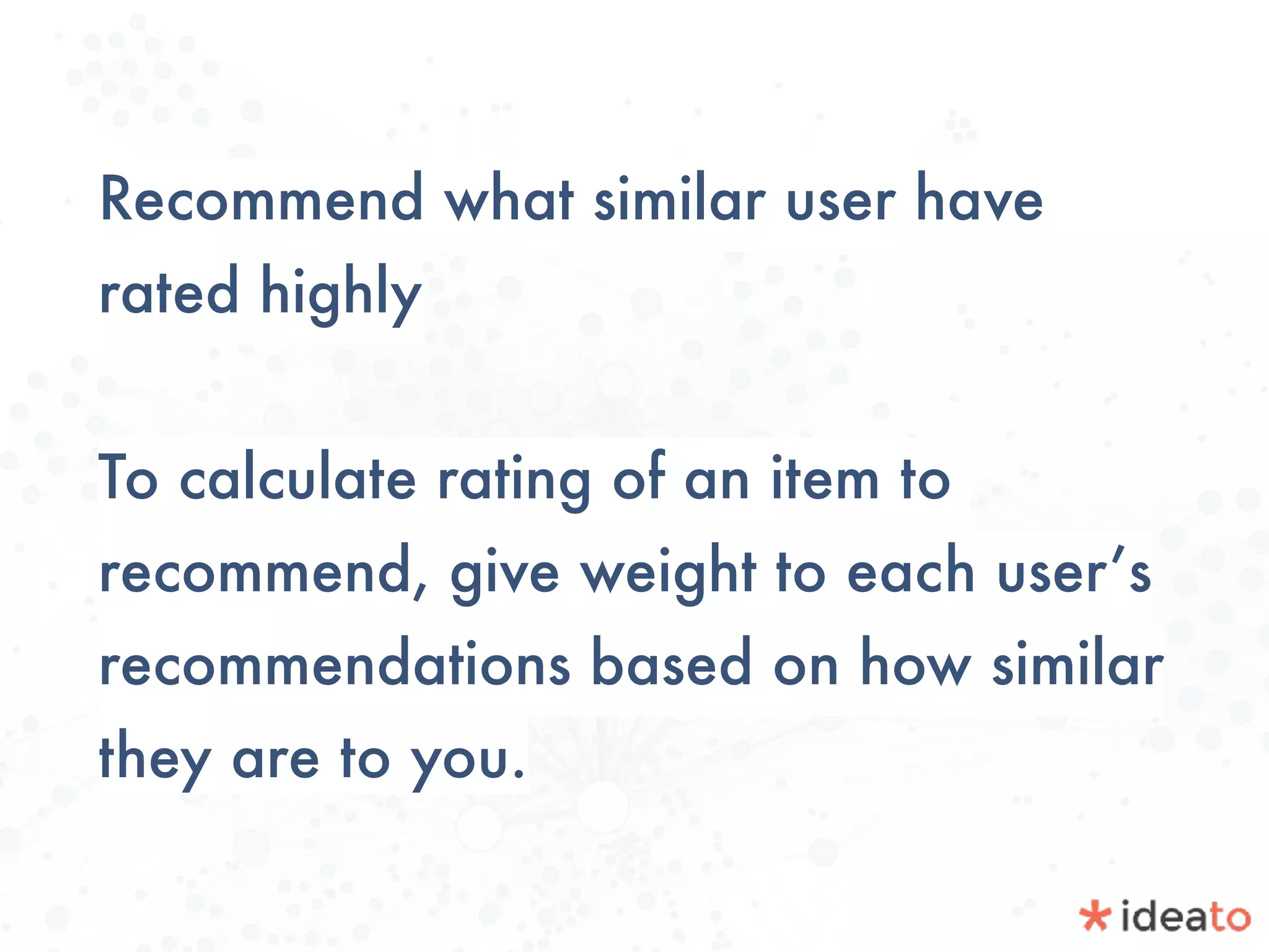 Recommend what similar user have
rated highly
To calculate rating of an item to
recommend, give weight to each user’s
recommendations based on how similar
they are to you.
 