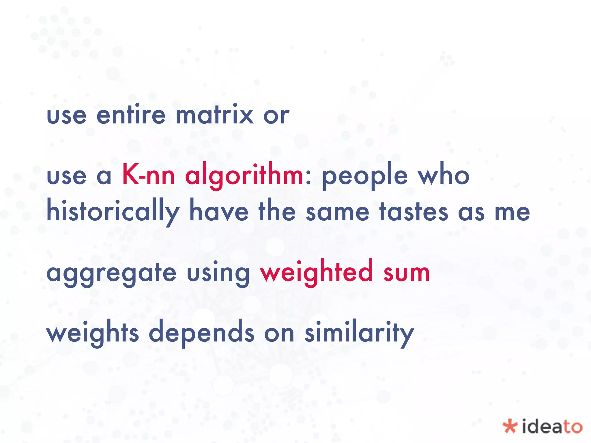 use entire matrix or
use a K-nn algorithm: people who
historically have the same tastes as me
aggregate using weighted sum
weights depends on similarity
 