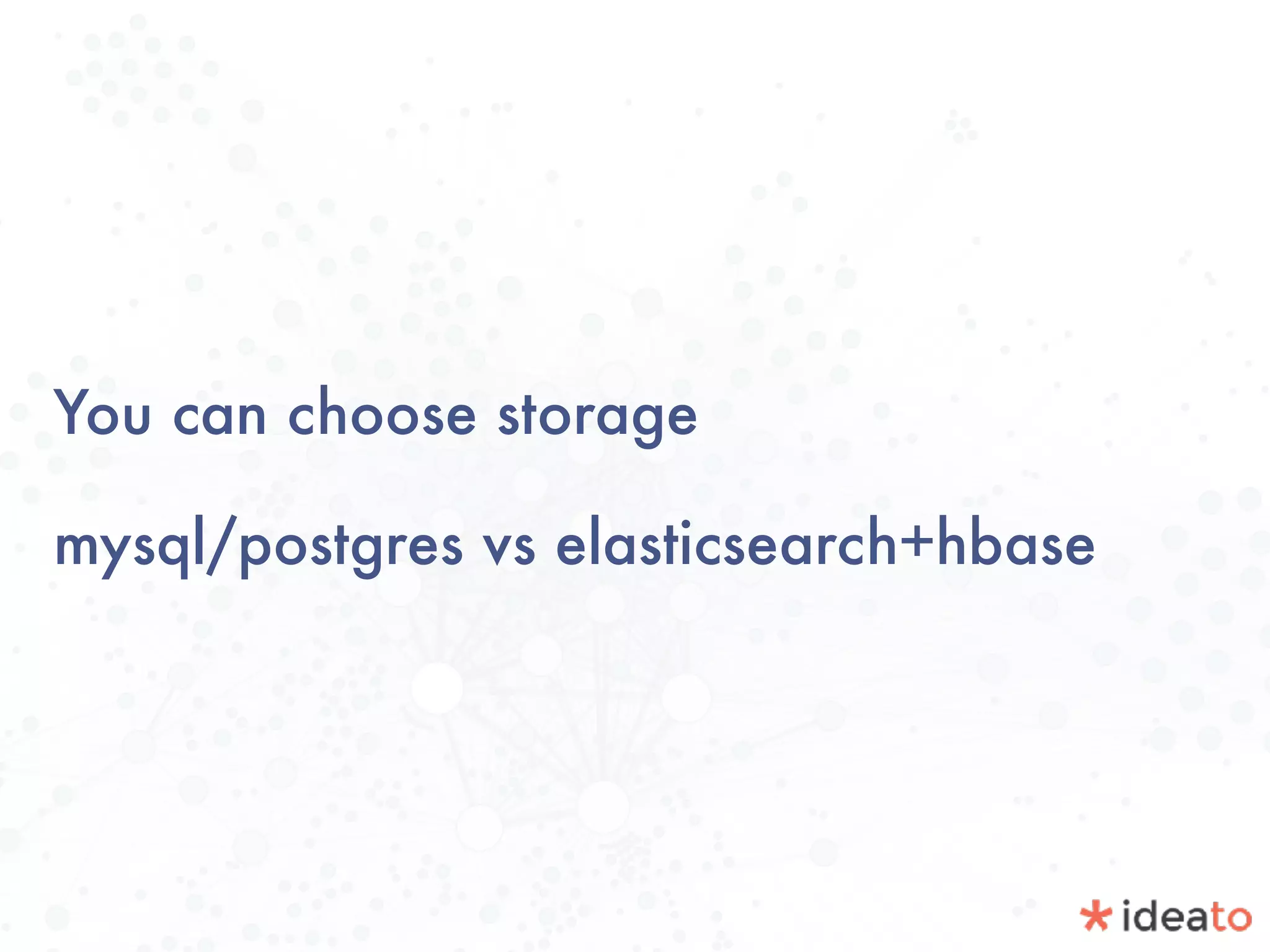 You can choose storage
mysql/postgres vs elasticsearch+hbase
 