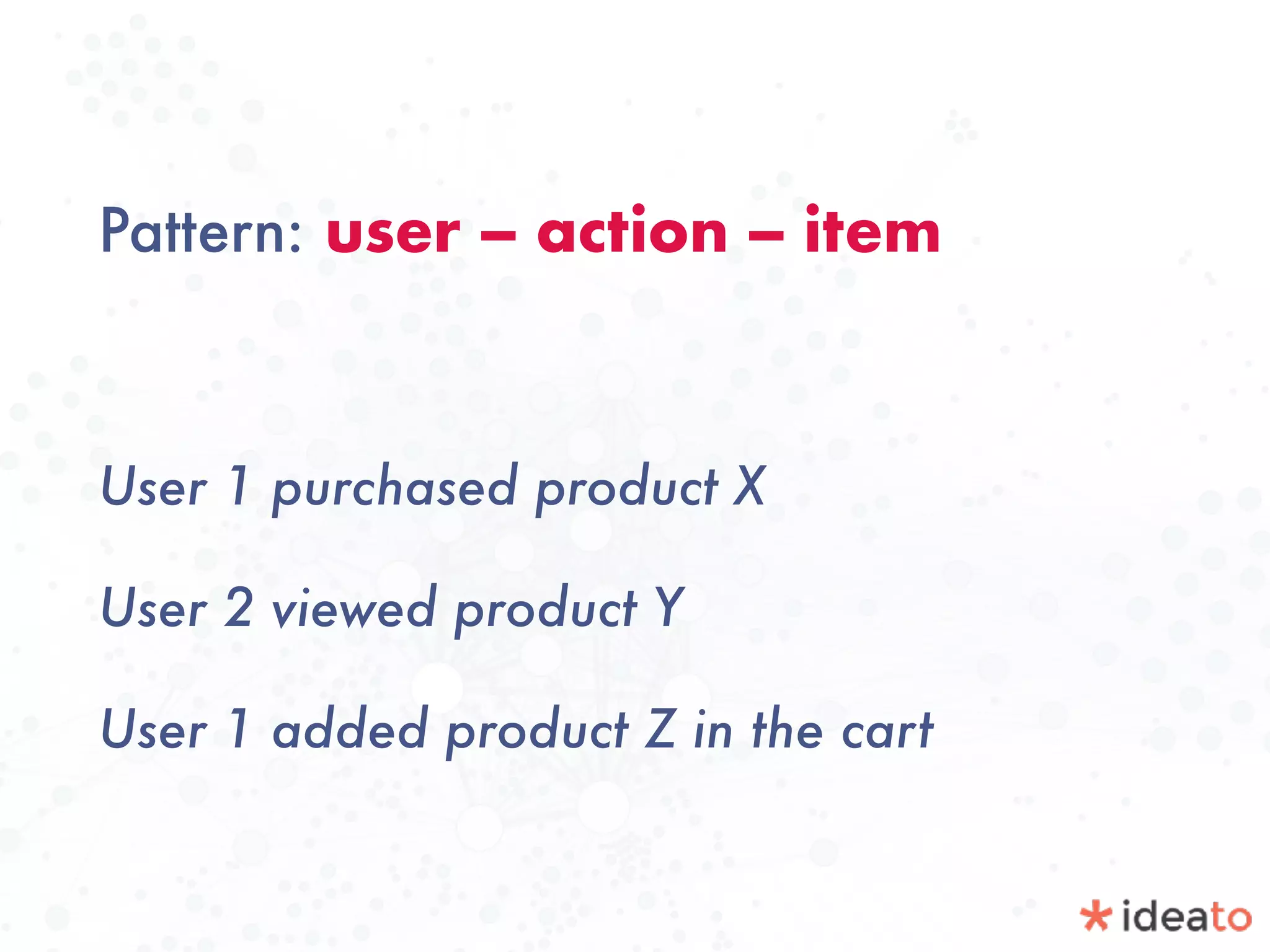 Pattern: user -- action -- item
User 1 purchased product X
User 2 viewed product Y
User 1 added product Z in the cart
 