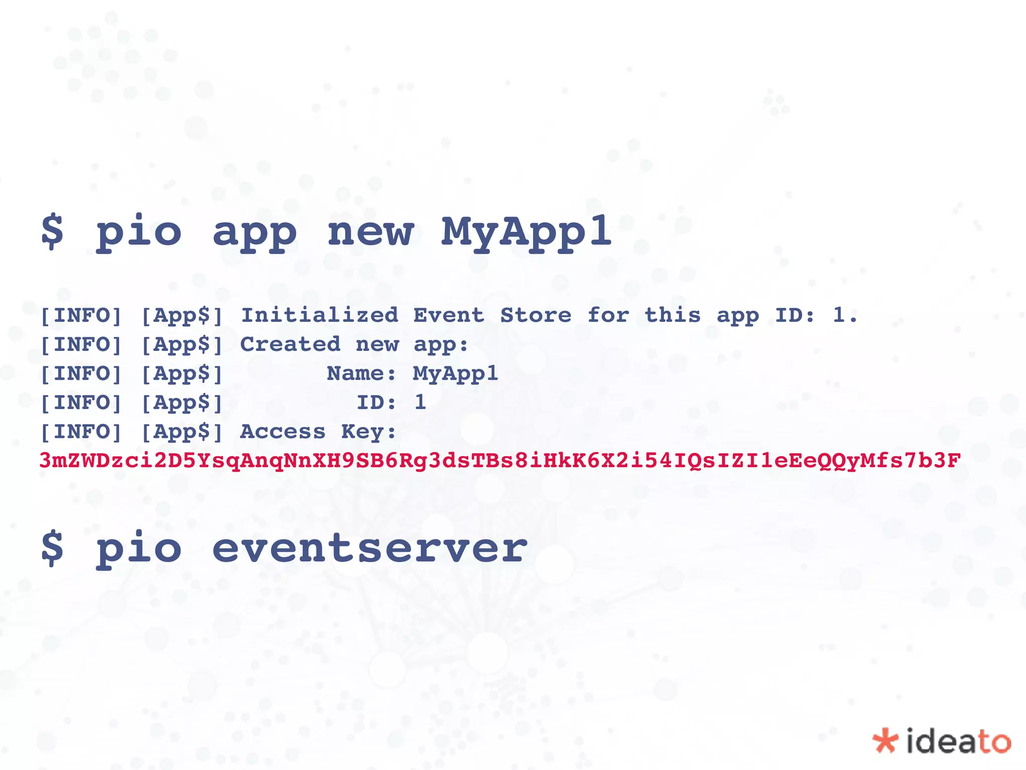 $ pio app new MyApp1
[INFO] [App$] Initialized Event Store for this app ID: 1. 
[INFO] [App$] Created new app: 
[INFO] [App$] Name: MyApp1 
[INFO] [App$] ID: 1 
[INFO] [App$] Access Key:
3mZWDzci2D5YsqAnqNnXH9SB6Rg3dsTBs8iHkK6X2i54IQsIZI1eEeQQyMfs7b3F
$ pio eventserver
 