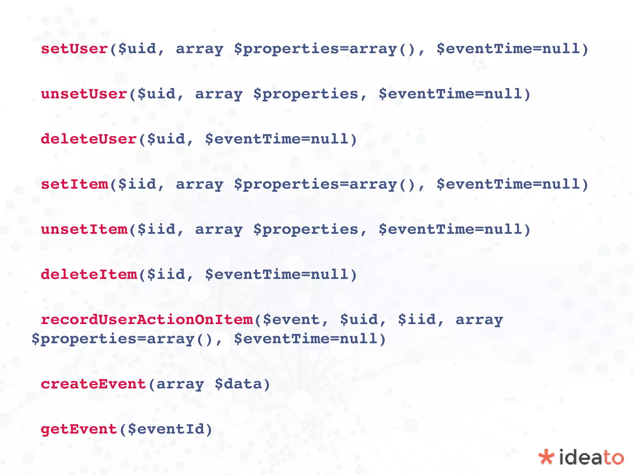 setUser($uid, array $properties=array(), $eventTime=null)
unsetUser($uid, array $properties, $eventTime=null)
deleteUser($uid, $eventTime=null)
setItem($iid, array $properties=array(), $eventTime=null)
unsetItem($iid, array $properties, $eventTime=null)
deleteItem($iid, $eventTime=null)
recordUserActionOnItem($event, $uid, $iid, array
$properties=array(), $eventTime=null)
createEvent(array $data)
getEvent($eventId)
 