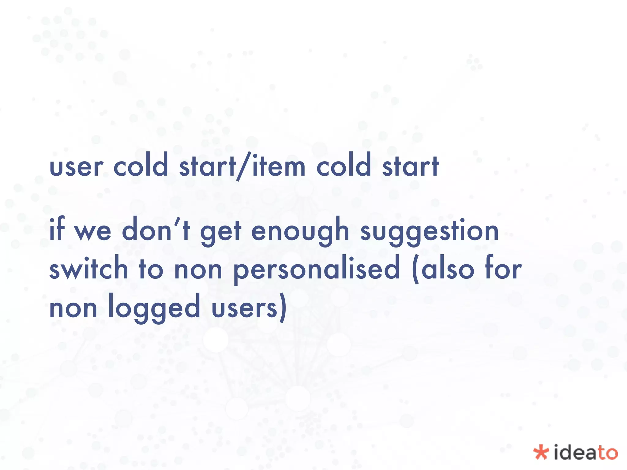 user cold start/item cold start
if we don’t get enough suggestion
switch to non personalised (also for
non logged users)
 
