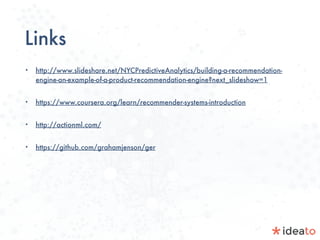 Links
• http://www.slideshare.net/NYCPredictiveAnalytics/building-a-recommendation-
engine-an-example-of-a-product-recommendation-engine?next_slideshow=1
• https://www.coursera.org/learn/recommender-systems-introduction
• http://actionml.com/
• https://github.com/grahamjenson/ger
 