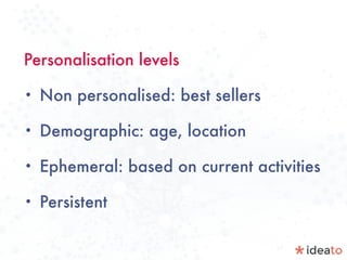 Personalisation levels
• Non personalised: best sellers
• Demographic: age, location
• Ephemeral: based on current activities
• Persistent
 