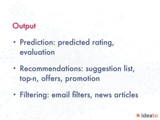 Output
• Prediction: predicted rating,
evaluation
• Recommendations: suggestion list,
top-n, offers, promotion
• Filtering: email ﬁlters, news articles
 