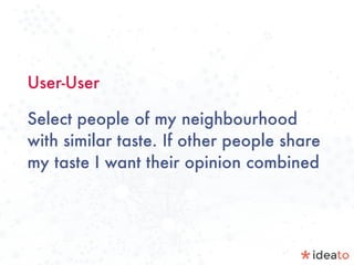 User-User
Select people of my neighbourhood
with similar taste. If other people share
my taste I want their opinion combined
	
 