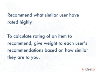 Recommend what similar user have
rated highly
To calculate rating of an item to
recommend, give weight to each user’s
recommendations based on how similar
they are to you.
 