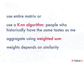 use entire matrix or
use a K-nn algorithm: people who
historically have the same tastes as me
aggregate using weighted sum
weights depends on similarity
 