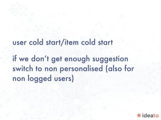 user cold start/item cold start
if we don’t get enough suggestion
switch to non personalised (also for
non logged users)
 