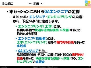11Copyright © mediba inc. All Rights Reserved.Confidential
はじめに ～ 定義 ～
•本セッションにおけるQAエンジニアの定義
– Wikipedia エンジニア・エンジニアリングの内容
から、下記のように定義します。
•エンジニアリング（工学）とは、
有用な事物や快適な環境を構築(≒改善)すること
目的とする学問
•エンジニア(技術者)とは、
工学（エンジニアリング）分野の専門的な技術を持った
実践者
•QAエンジニアとは、
品質保証(狭義：テスト、広義：TQM・TQC)の専門的な
技術を持って、快適な環境を構築(≒改善)する、エン
ジニアリングの実践者
 