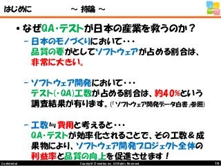 14Copyright © mediba inc. All Rights Reserved.Confidential
はじめに ～ 持論 ～
•なぜQA・テストが日本の産業を救うのか？
– 日本のモノづくりにおいて・・・
品質の要がとしてソフトウェアが占める割合は、
非常に大きい。
– ソフトウェア開発において・・・
テスト(・QA)工数が占める割合は、約40%という
調査結果が有ります。(「ソフトウェア開発データ白書」参照)
– 工数≒費用と考えると・・・
QA・テストが効率化されることで、その工数＆成
果物により、ソフトウェア開発プロジェクト全体の
利益率と品質の向上を促進させます！
 