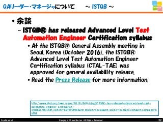 22Copyright © mediba inc. All Rights Reserved.Confidential
QAリーダー・マネージャについて ～ ISTQB ～
•余談
– ISTQB® has released Advanced Level Test
Automation Engineer Certification syllabus
•At the ISTQB® General Assembly meeting in
Seoul, Korea (October 2016), the ISTQB®
Advanced Level Test Automation Engineer
Certification syllabus (CTAL-TAE) was
approved for general availability release.
•Read the Press Release for more information.
http://www.istqb.org/news/news/2016/646-istqb%C2%AE-has-released-advanced-level-test-
automation-engineer-certification-
syllabus.html?utm_content=bufferf0f96&utm_medium=social&utm_source=facebook.com&utm_campaign=b
uffer
 