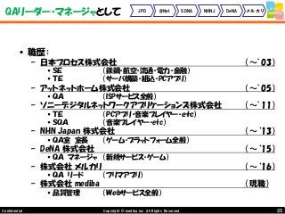25Copyright © mediba inc. All Rights Reserved.Confidential
QAリーダー・マネージャとして
• 職歴：
– 日本プロセス株式会社 （～’03）
•ＳＥ （鉄鋼・航空・流通・電力・金融）
•ＴＥ （サーバ構築・組込・PCアプリ）
– アットネットホーム株式会社 （～’05）
•ＱＡ （ISPサービス全般）
– ソニーデジタルネットワークアプリケーションズ株式会社 （～’11）
•ＴＥ （PCアプリ・音楽プレイヤー・ｅｔｃ）
•ＳＱＡ （音楽プレイヤー・etc）
– NHN Japan 株式会社 （～‘13）
•ＱＡ室 室長 （ゲーム・プラットフォーム全般）
– DeNA 株式会社 （～‘15）
•ＱＡ マネージャ （新規サービス・ゲーム）
– 株式会社 メルカリ （～‘16）
•ＱＡ リード （フリマアプリ）
– 株式会社 mediba （現職）
•品質管理 （Ｗｅｂサービス全般）
JPD @Net SDNA NHNJ DeNA メルカリ
 