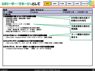 26Copyright © mediba inc. All Rights Reserved.Confidential
QAリーダー・マネージャとして JPD @Net SDNA NHNJ DeNA メルカリ
業務 客先(受注会社) 期間
サーバ検証 Compaq 1996年12月 ～ 1998年11月
作業内容
○各検証業務 共通 について以下の作業を実施
・検証項目の策定（開発部署で実施）
・検証手順の作成
・検証の実施
・開発部へデイリーレポートの提出
・バグ発生時の対応
（エスカレーション＆再現確認＆修正時の確認）
（内容：異常処理、設定のミス、不明点・疑問点）
・検証工数の見積もり、スケジュール作成
○リカバリCDイメージの検証業務 について以下の作業を実施
・Smart Start（Compaq Server リカバリCD システム） 検証を実施
○バックアップツールの検証 について以下の作業を実施
・ARC serve を用いて、DAT、DLT 等、各種バックアップ機材を用いた検証を実施
○クライアント、サーバー 管理ツール 検証 について以下の作業を実施
・Compaq Insight Manager の検証 （終盤、ローカライズを担当）
半年間の海外出張で
本場のQAを知る
不具合報告の基本を
再認識
サーバ構築の知見が
高まる
 