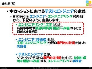 61Copyright © mediba inc. All Rights Reserved.Confidential
まとめ（5）
•本セッションにおけるテストエンジニアの定義
– Wikipedia エンジニア・エンジニアリングの内容
から、下記のように定義します。
•エンジニアリング（工学）とは、
有用な事物や快適な環境を構築(≒改善)すること
目的とする学問
•エンジニア(技術者)とは、
工学（エンジニアリング）分野の専門的な技術を持った
実践者
•テストエンジニアとは、
ソフトウェアテストの専門的な技術を持って、快適な環
境を構築(≒改善)する、エンジニアリングの実践者
 