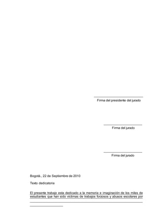 Firma del presidente del jurado
Firma del jurado
Firma del jurado
Bogotá., 22 de Septiembre de 2010
Texto dedicatoria
El presente trabajo esta dedicado a la memoria e imaginación de los miles de
estudiantes que han sido víctimas de trabajos forzosos y abusos escolares por
 