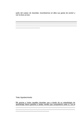 parte del cuerpo de docentes; recordaremos en ellos sus ganas de sonreír y
vivir la farra al cien.
Texto Agradecimiento
Mil gracias a todos aquellos docentes que a través de su metodología de
aprendizaje fueron gasolina a tantas mentes que compartieron entre sí, con el
 