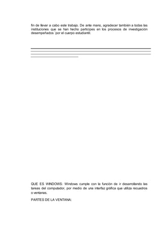 fin de llevar a cabo este trabajo. De ante mano, agradecer también a todas las
instituciones que se han hecho participes en los procesos de investigación
desempeñados `por el cuerpo estudiantil.
QUE ES WINDOWS: Windows cumple con la función de ir desarrollando las
tareas del computador, por medio de una interfaz gráfica que utiliza recuadros
o ventanas.
PARTES DE LA VENTANA:
 