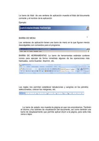 La barra de título de una ventana de aplicación muestra el título del documento
corriente y el nombre de la aplicación
Ejemplo:
BARRA DE MENU
Las ventanas de aplicación tienen una barra de menú en la que figuran menús
descolgables con comandos para el programa.
BARRA DE HERRAMIENTAS: La barra de herramientas estándar contiene
iconos para ejecutar de forma inmediata algunas de las operaciones más
habituales, como Guardar, Imprimir, etc.
Las reglas nos permiten establecer tabulaciones y sangrías en los párrafos
seleccionados, colocar los márgenes, etc.
La barra de estado nos muestra la página en que nos encontramos. También
el idioma y los botones de visualización del documento, así como también una
barra de desplazamiento que permite aplicar Zoom a la página, para verla más
cerca o lejos.
 