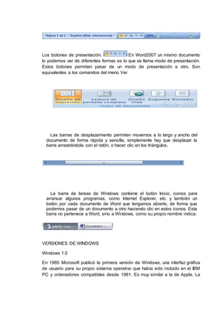 Los botones de presentación. En Word2007 un mismo documento
lo podemos ver de diferentes formas es lo que se llama modo de presentación.
Estos botones permiten pasar de un modo de presentación a otro. Son
equivalentes a los comandos del menú Ver
Las barras de desplazamiento permiten movernos a lo largo y ancho del
documento de forma rápida y sencilla, simplemente hay que desplazar la
barra arrastrándola con el ratón, o hacer clic en los triángulos.
La barra de tareas de Windows contiene el botón Inicio, iconos para
arrancar algunos programas, como Internet Explorer, etc. y también un
botón por cada documento de Word que tengamos abierto, de forma que
podemos pasar de un documento a otro haciendo clic en estos iconos. Esta
barra no pertenece a Word, sino a Windows, como su propio nombre indica.
VERSIONES DE WINDOWS
Windows 1.0
En 1985 Microsoft publicó la primera versión de Windows, una interfaz gráfica
de usuario para su propio sistema operativo que había sido incluido en el IBM
PC y ordenadores compatibles desde 1981. Es muy similar a la de Apple. La
 