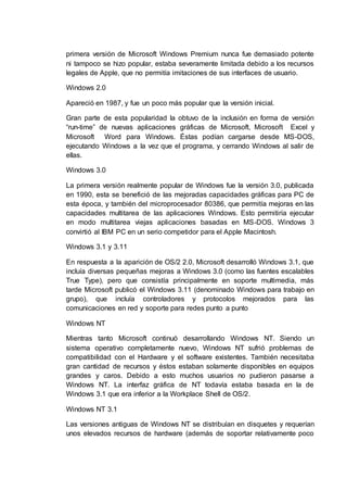primera versión de Microsoft Windows Premium nunca fue demasiado potente
ni tampoco se hizo popular, estaba severamente limitada debido a los recursos
legales de Apple, que no permitía imitaciones de sus interfaces de usuario.
Windows 2.0
Apareció en 1987, y fue un poco más popular que la versión inicial.
Gran parte de esta popularidad la obtuvo de la inclusión en forma de versión
“run-time” de nuevas aplicaciones gráficas de Microsoft, Microsoft Excel y
Microsoft Word para Windows. Éstas podían cargarse desde MS-DOS,
ejecutando Windows a la vez que el programa, y cerrando Windows al salir de
ellas.
Windows 3.0
La primera versión realmente popular de Windows fue la versión 3.0, publicada
en 1990, esta se benefició de las mejoradas capacidades gráficas para PC de
esta época, y también del microprocesador 80386, que permitía mejoras en las
capacidades multitarea de las aplicaciones Windows. Esto permitiría ejecutar
en modo multitarea viejas aplicaciones basadas en MS-DOS. Windows 3
convirtió al IBM PC en un serio competidor para el Apple Macintosh.
Windows 3.1 y 3.11
En respuesta a la aparición de OS/2 2.0, Microsoft desarrolló Windows 3.1, que
incluía diversas pequeñas mejoras a Windows 3.0 (como las fuentes escalables
True Type), pero que consistía principalmente en soporte multimedia, más
tarde Microsoft publicó el Windows 3.11 (denominado Windows para trabajo en
grupo), que incluía controladores y protocolos mejorados para las
comunicaciones en red y soporte para redes punto a punto
Windows NT
Mientras tanto Microsoft continuó desarrollando Windows NT. Siendo un
sistema operativo completamente nuevo, Windows NT sufrió problemas de
compatibilidad con el Hardware y el software existentes. También necesitaba
gran cantidad de recursos y éstos estaban solamente disponibles en equipos
grandes y caros. Debido a esto muchos usuarios no pudieron pasarse a
Windows NT. La interfaz gráfica de NT todavía estaba basada en la de
Windows 3.1 que era inferior a la Workplace Shell de OS/2.
Windows NT 3.1
Las versiones antiguas de Windows NT se distribuían en disquetes y requerían
unos elevados recursos de hardware (además de soportar relativamente poco
 
