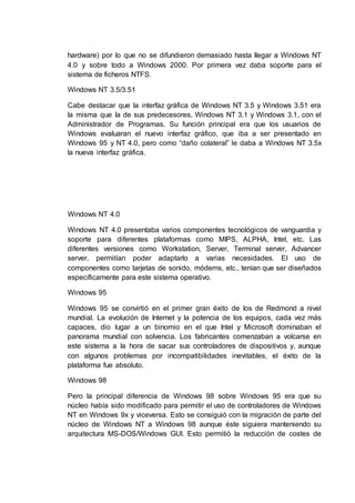 hardware) por lo que no se difundieron demasiado hasta llegar a Windows NT
4.0 y sobre todo a Windows 2000. Por primera vez daba soporte para el
sistema de ficheros NTFS.
Windows NT 3.5/3.51
Cabe destacar que la interfaz gráfica de Windows NT 3.5 y Windows 3.51 era
la misma que la de sus predecesores, Windows NT 3.1 y Windows 3.1, con el
Administrador de Programas. Su función principal era que los usuarios de
Windows evaluaran el nuevo interfaz gráfico, que iba a ser presentado en
Windows 95 y NT 4.0, pero como “daño colateral” le daba a Windows NT 3.5x
la nueva interfaz gráfica.
Windows NT 4.0
Windows NT 4.0 presentaba varios componentes tecnológicos de vanguardia y
soporte para diferentes plataformas como MIPS, ALPHA, Intel, etc. Las
diferentes versiones como Workstation, Server, Terminal server, Advancer
server, permitían poder adaptarlo a varias necesidades. El uso de
componentes como tarjetas de sonido, módems, etc., tenían que ser diseñados
específicamente para este sistema operativo.
Windows 95
Windows 95 se convirtió en el primer gran éxito de los de Redmond a nivel
mundial. La evolución de Internet y la potencia de los equipos, cada vez más
capaces, dio lugar a un binomio en el que Intel y Microsoft dominaban el
panorama mundial con solvencia. Los fabricantes comenzaban a volcarse en
este sistema a la hora de sacar sus controladores de dispositivos y, aunque
con algunos problemas por incompatibilidades inevitables, el éxito de la
plataforma fue absoluto.
Windows 98
Pero la principal diferencia de Windows 98 sobre Windows 95 era que su
núcleo había sido modificado para permitir el uso de controladores de Windows
NT en Windows 9x y viceversa. Esto se consiguió con la migración de parte del
núcleo de Windows NT a Windows 98 aunque éste siguiera manteniendo su
arquitectura MS-DOS/Windows GUI. Esto permitió la reducción de costes de
 