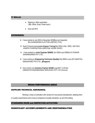 IT SKILLS:

                        Diploma in office automation
                        (MS- Office, Excel, Power point.)

                        Auto cad 2010


EXPERIENCE:

             I have worked on Jan.2004 to December 2004Bout-out Inspection
                      M/s.SUNDARAM-CLAYTON LIMITED (TVS)

              Board Of ApprenticeshipJunior Engineer Training(Dec 2004 to Dec 2005) NEYVELI
               LIGNITE CORPRATION (GENTRAL WORK SHOP)

              I have worked on Junior Engineer QA&QC Jan 2006 to jan.2008ALFA POWER
               ENGINEERING PVT LTD.,

             I have working on Engineering Technician (Quality) Feb 2008 to June 2011QIOPTIQ
              SINGAPORE PTE LTD., (Singapore)


             Have working now Assistance Engineer QA&QC august2011 to till date
              OMSAKTHI ENGINEERING SERVICES PVT LTD (Chennai)




                        BROAD PERFORMANCE AREAS


SUPPLIER TECHNICAL ASSURANCE;

                Working in close co-ordination with vendors for new product development, detailing them
on quality requirements and to ensure compliance of quality standards, iso and 5S Auditing

STANDARDS ROOM and INSPECTION ACTIVITIES:


SIGNIFICANT ACCOMPLISHMENTS AND RESPONSIBILITIES:
 