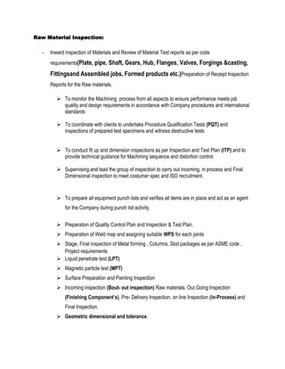 Raw Material Inspection:

  -   Inward inspection of Materials and Review of Material Test reports as per code
      requirements(Plate, pipe, Shaft, Gears, Hub, Flanges, Valves, Forgings &casting,

      Fittingsand Assembled jobs, Formed products etc.)Preparation of Receipt Inspection
      Reports for the Raw materials.

          To monitor the Machining process from all aspects to ensure performance meets job
           quality and design requirements in accordance with Company procedures and international
           standards

          To coordinate with clients to undertake Procedure Qualification Tests (PQT) and
           inspections of prepared test specimens and witness destructive tests


          To conduct fit up and dimension inspections as per Inspection and Test Plan (ITP) and to
           provide technical guidance for Machining sequence and distortion control

          Supervising and lead the group of inspection to carry out incoming, in process and Final
           Dimensional inspection to meet costumer spec and ISO recruitment.


          To prepare all equipment punch lists and verifies all items are in place and act as an agent
             for the Company during punch list activity.


          Preparation of Quality Control Plan and Inspection & Test Plan.
          Preparation of Weld map and assigning suitable WPS for each joints
          Stage, Final inspection of Metal forming , Columns, Skid packages as per ASME code ,
           Project requirements
          Liquid penetrate test (LPT)
          Magnetic particle test (MPT)
          Surface Preparation and Painting Inspection
          Incoming inspection (Bout- out inspection) Raw materials, Out Going Inspection
             (Finishing Component’s), Pre- Delivery Inspection, on line Inspection (in-Process) and
             Final Inspection.
          Geometric dimensional and tolerance.
 