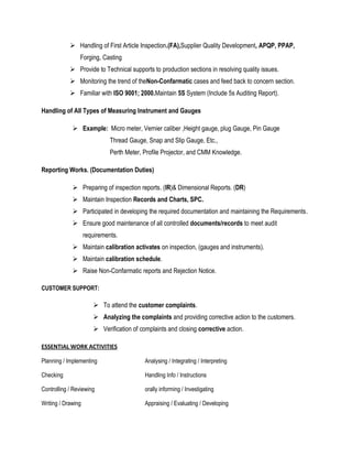  Handling of First Article Inspection.(FA),Supplier Quality Development, APQP, PPAP,
                Forging, Casting
             Provide to Technical supports to production sections in resolving quality issues.
             Monitoring the trend of theNon-Confarmatic cases and feed back to concern section.
             Familiar with ISO 9001; 2000.Maintain 5S System (Include 5s Auditing Report).

Handling of All Types of Measuring Instrument and Gauges

              Example: Micro meter, Vernier caliber ,Height gauge, plug Gauge, Pin Gauge
                              Thread Gauge, Snap and Slip Gauge, Etc.,
                              Perth Meter, Profile Projector, and CMM Knowledge.

Reporting Works. (Documentation Duties)

              Preparing of inspection reports. (IR)& Dimensional Reports. (DR)
              Maintain Inspection Records and Charts, SPC.
              Participated in developing the required documentation and maintaining the Requirements.
              Ensure good maintenance of all controlled documents/records to meet audit
                    requirements.
              Maintain calibration activates on inspection, (gauges and instruments).
              Maintain calibration schedule.
              Raise Non-Confarmatic reports and Rejection Notice.

CUSTOMER SUPPORT:

                        To attend the customer complaints.
                        Analyzing the complaints and providing corrective action to the customers.
                        Verification of complaints and closing corrective action.

ESSENTIAL WORK ACTIVITIES

Planning / Implementing                    Analysing / Integrating / Interpreting

Checking                                   Handling Info / Instructions

Controlling / Reviewing                    orally informing / Investigating

Writing / Drawing                          Appraising / Evaluating / Developing
 