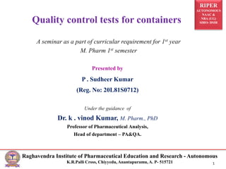 RIPER
AUTONOMOUS
NAAC &
NBA (UG)
SIRO- DSIR
Raghavendra Institute of Pharmaceutical Education and Research - Autonomous
K.R.Palli Cross, Chiyyedu, Anantapuramu, A. P- 515721 1
Presented by
P . Sudheer Kumar
(Reg. No: 20L81S0712)
Under the guidance of
Dr. k . vinod Kumar, M. Pharm., PhD
Professor of Pharmaceutical Analysis,
Head of department – PA&QA.
Quality control tests for containers
A seminar as a part of curricular requirement for 1st year
M. Pharm 1st semester
 