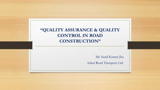 “QUALITY ASSURANCE & QUALITY
CONTROL IN ROAD
CONSTRUCTION”
Mr. Sunil Kumar Jha
Adani Road Transport Ltd.
 