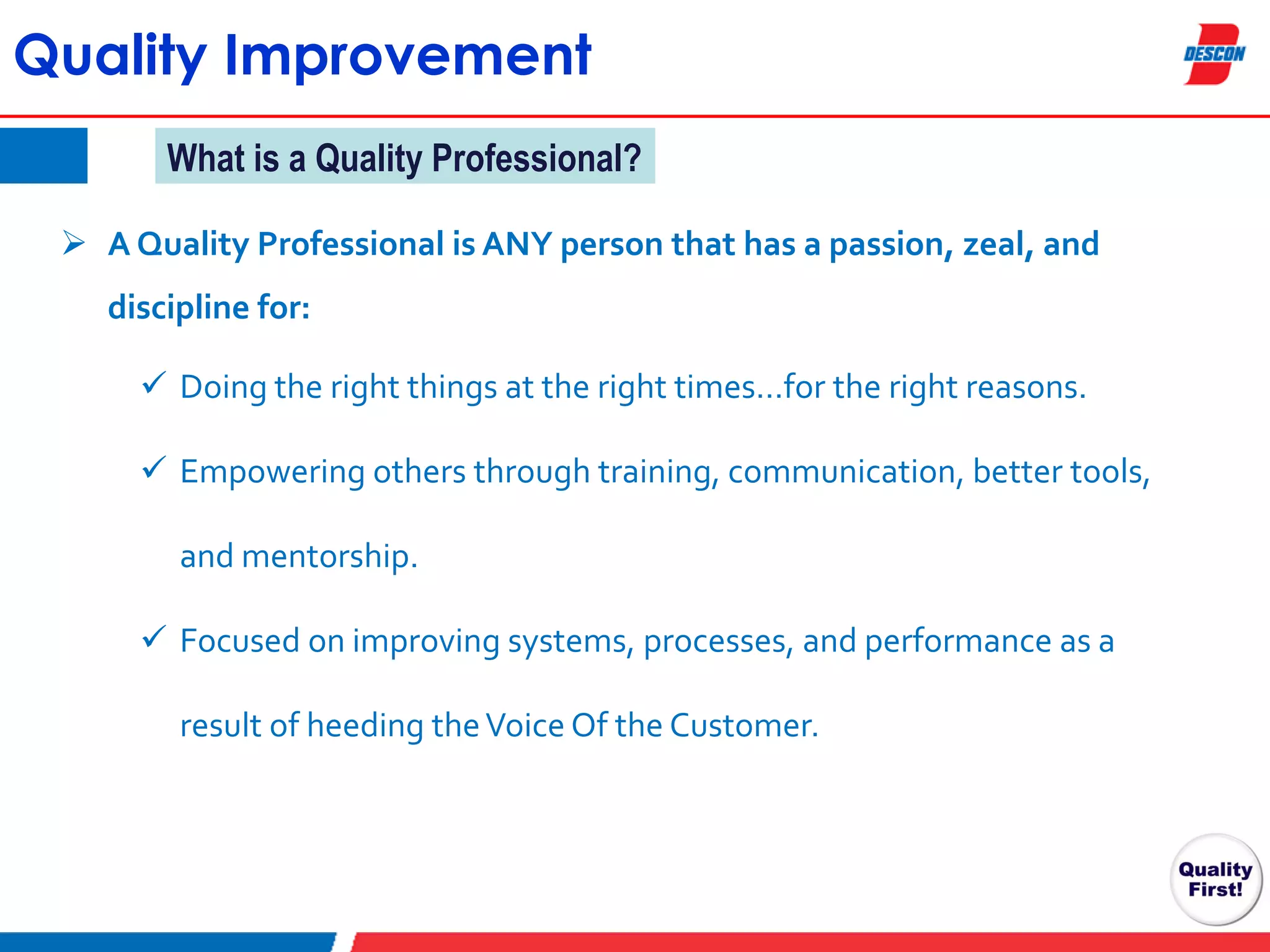 Quality Improvement
What is a Quality Professional?
 A Quality Professional is ANY person that has a passion, zeal, and
discipline for:
 Doing the right things at the right times…for the right reasons.
 Empowering others through training, communication, better tools,
and mentorship.
 Focused on improving systems, processes, and performance as a
result of heeding the Voice Of the Customer.

 