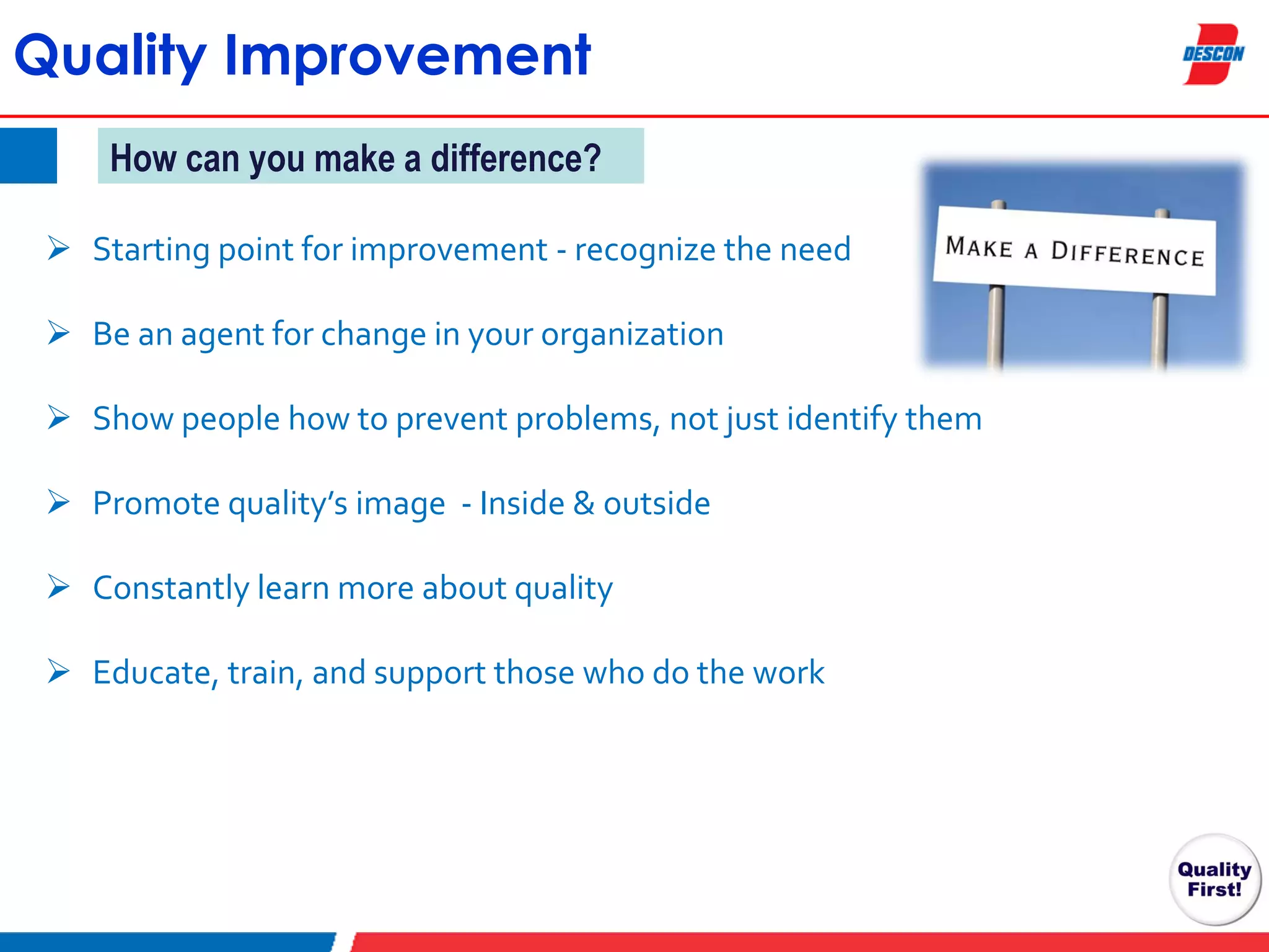 Quality Improvement
How can you make a difference?
 Starting point for improvement - recognize the need
 Be an agent for change in your organization
 Show people how to prevent problems, not just identify them
 Promote quality’s image - Inside & outside
 Constantly learn more about quality
 Educate, train, and support those who do the work

 