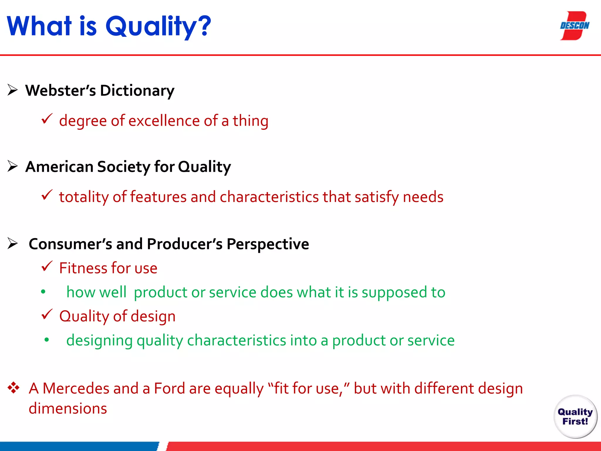 What is Quality?
 Webster’s Dictionary
 degree of excellence of a thing
 American Society for Quality
 totality of features and characteristics that satisfy needs
 Consumer’s and Producer’s Perspective
 Fitness for use
• how well product or service does what it is supposed to
 Quality of design
• designing quality characteristics into a product or service
 A Mercedes and a Ford are equally “fit for use,” but with different design
dimensions

 