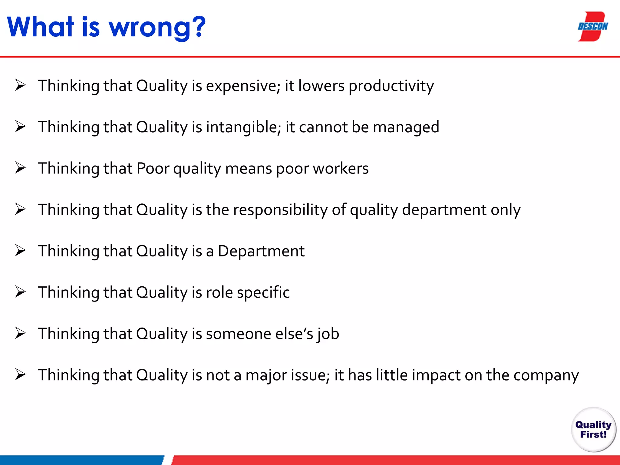 What is wrong?
 Thinking that Quality is expensive; it lowers productivity
 Thinking that Quality is intangible; it cannot be managed
 Thinking that Poor quality means poor workers
 Thinking that Quality is the responsibility of quality department only
 Thinking that Quality is a Department

 Thinking that Quality is role specific
 Thinking that Quality is someone else’s job
 Thinking that Quality is not a major issue; it has little impact on the company

 