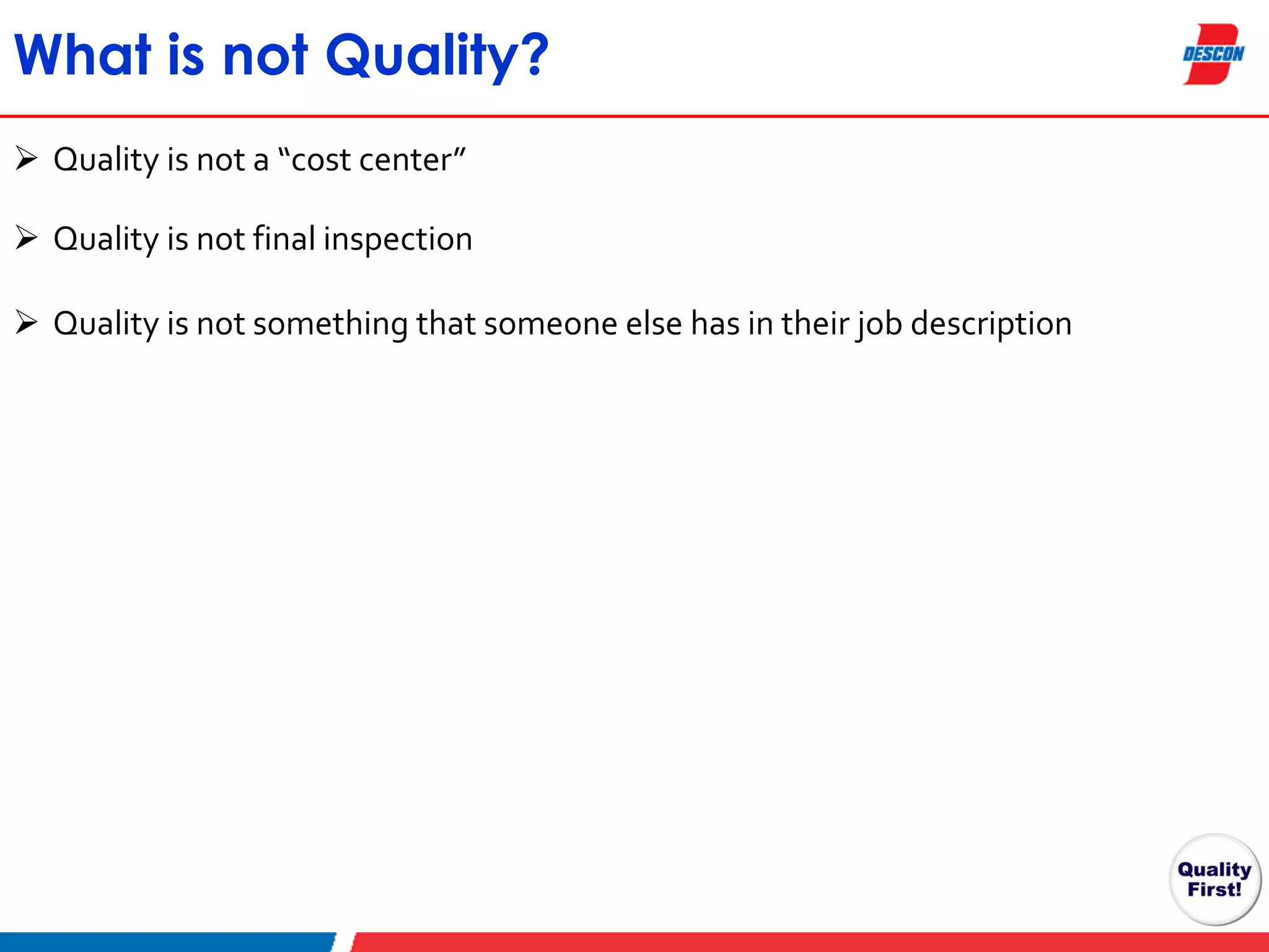 What is not Quality?
 Quality is not a “cost center”
 Quality is not final inspection
 Quality is not something that someone else has in their job description

 