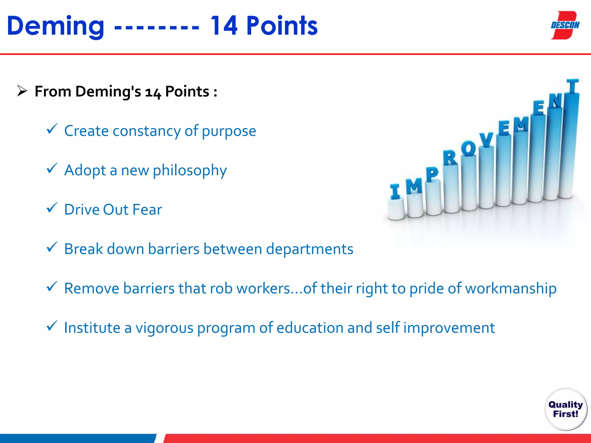 Deming -------- 14 Points
 From Deming's 14 Points :
 Create constancy of purpose
 Adopt a new philosophy
 Drive Out Fear
 Break down barriers between departments

 Remove barriers that rob workers…of their right to pride of workmanship
 Institute a vigorous program of education and self improvement

 