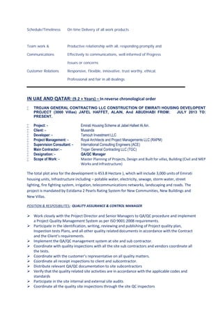 Schedule/Timeliness On time Delivery of all work products
Team work & Productive relationship with all, responding promptly and
Communications Effectively to communications, well informed of Progress
Issues or concerns
Customer Relations Responsive, Flexible, innovative, trust worthy, ethical,
Professional and fair in all dealings
IN UAE AND QATAR: (9.2 + Years) – In reverse chronological order
 TROJAN GENERAL CONTRACTING LLC CONSTRUCTION OF EMIRATI HOUSING DEVELOPENT
PROJECT (3000 Villas) JAFEL HAFFET, ALAIN, And ABUDHABI FROM: JULY 2013 TO:
PRESENT.
 Project: - Emirati Housing Scheme at Jabel Hafeet Al Ain.
 Client: - Musanda
 Developer: - Tamouh Investment LLC
 Project Management: - Royal Architects and Project Managements LLC (RAPM)
 Supervision Consultant: - International Consulting Engineers (ACE)
 Main Contractor: - Trojan General Contracting LLC (TGC)
 Designation: - QA/QC Manager
 Scope of Work: - Master Planning of Projects, Design and Built for villas, Building (Civil and MEP
Works and Infrastructure)
The total plot area for the development is 453.8 Hectare ), which will include 3,000 units of Emirati
housing units, Infrastructure including – potable water, electricity, sewage, storm water, street
lighting, fire fighting system, irrigation, telecommunications networks, landscaping and roads. The
project is mandated by Estidama 2 Pearls Rating System for New Communities, New Buildings and
New Villas.
POSITION & RESPOSIBILITES: QUALITY ASSURANCE & CONTROL MANAGER
 Work closely with the Project Director and Senior Managers to QA/QC procedure and implement
a Project Quality Management System as per ISO 9001:2008 requirements.
 Participate in the identification, writing, reviewing and publishing of Project quality plan,
Inspection tests Plans, and all other quality related documents in accordance with the Contract
and the Client’s requirements.
 Implement the QA/QC management system at site and sub contractor.
 Coordinate with quality inspections with all the site sub contractors and vendors coordinate all
the tests.
 Coordinate with the customer’s representative on all quality matters.
 Coordinate all receipt inspections to client and subcontractor.
 Distribute relevant QA/QC documentation to site subcontractors
 Verify that the quality related site activities are in accordance with the applicable codes and
standards
 Participate in the site internal and external site audits
 Coordinate all the quality site inspections through the site QC inspectors
 