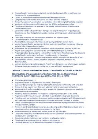  Ensure all quality control documentation is complied and competed for as-built hand over
through the QC turnover engineer
 Control all non-conformance reports and undertake remedial action
 Complete site quality control instructions and action remedial responses
 Review the customer’s specification and undertake relevant training to the site QC inspector
 Monitor the implementation of the approved site QC Plan and quality procedure.
 Complete and coordinate the approval of the sites QC technical submittals and material
submittal to the client.
 Coordinate with the site construction manager and project manager on all quality issues
Coordinate and their the QA/QC site weekly meetings with the projects subcontractors QC
personnel
 Elaborating inspection and test programs with client and subcontractors.
 Ensure the safety is adhered to at site
 Assure all technical documents relative to site quality control are current status.
 Monitor/conduct Quality Management System audits of Project Team Companies. Follow-up
and advice for closeout of audit findings.
 Monitor that the required Method Statements, Inspection and Test Plans are in place by
 Project Team Companies well ahead of the relevant tasks they plan to perform.
 Prepare periodical Quality reports, audit and Non Conformance Reports showing the status and
trend of Quality performance by Project Team Companies in the project.
 Review and participate in Commissioning related schedules, meetings and witnessing of tests.
 Develop Project specific Closeout procedure for project completion, handover and
documentation.
 Maintain good working relationships with Project Team Companies and other relevant parties in
delivering the project quality successfully and to meet all Quality requirements.
LARSEN & TOUBRO LTD WORKED AS A QUALITY ASSURANCE & CONTROL MANAGER
CONSTRUCTION OF BQ HOUSING STATION FACILITIES, RDS-1 & TRANSFER LINE
(PACKAGE A). CLIENT: ADCO. From July- 2011 to JUNE- 2013 – 2 YEARS
 POSITION & RESPOSIBILITES:
 Preparation, review of project quality assurance / control plan
 Guiding and organising in the field inspections of materials and workmanship with consultant
 Review of all test reports from third party laboratory prior to submission to the client.
 Monitoring of all quality observations, NCRs, analyse the root cause, remedial and preventive
measures to close out the same.
 Reviewing method statements and inspection test plans prior to submit to the client
 Preparation and review of materials submittals in coordination with project documents
 Periodical audit and verification of company quality management system with ISO requirements
and reporting to the group quality assurance manager and project manager as required.
 Factory facilities inspections for vendor assessment and review of prequalification documents
for subcontractors, vendors.
 Review of coordination between materials, shop drawings and method statements etc prior to
submit to the client, incorporation of comments by the client.
 Implement the QA/QC management system at site and sub contractor.
 Coordinate with quality inspections with all the site sub contractors and vendors coordinate all
non destructive testing on site
 Coordinate with the customer’s representative on all quality matters.
 Coordinate all receipt inspections to client and subcontractor.
 Distribute relevant QA/QC documentation to site subcontractors
 