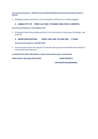 POSITION & RESPOSIBILITES: PROJECT Assistant QA/QC MANAGER Commercial and Residential Project in
Chennai.
 Managing assigned project from start to completion and hand over including snagging.
2. LAN&CO PVT LTD FROM: JULY 2001. TO MARCH 2003.1YEAR +8 MONTHS.
POSITION & RESPOSIBILITES: Senior Engineer Civil
 Arranging & Supervising everyday activities in the construction of varies types of buildings, road
works etc
3. ORION CONSTRUCTION. FROM: JUNE 1999. TO JUNE 2001. 2 YEARS.
POSITION & RESPOSIBILITES: ASSITANT ENGG
 Visit the project site for the inspection of activities with superiors to be familiar with method of
constructions and inspections.
I certify that the above information is correct and accurate as per my conscience
PLACE & DATE: Abu Dhabi, 09/11/2015 YOURS HONESTLY
(SESHADHRI BALAKRISHNAN)
 