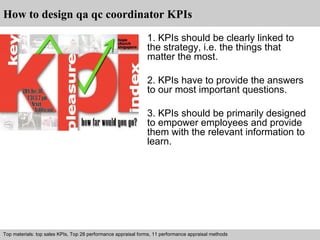 How to design qa qc coordinator KPIs 
1. KPIs should be clearly linked to 
the strategy, i.e. the things that 
matter the most. 
2. KPIs have to provide the answers 
to our most important questions. 
3. KPIs should be primarily designed 
to empower employees and provide 
them with the relevant information to 
learn. 
Top materials: top sales KPIs, Top 28 performance appraisal forms, 11 performance appraisal methods 
Interview questions and answers C free download/ pdf and ppt file 
 