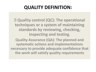 QUALITY DEFINITION:
Quality control (QC): The operational
techniques or a system of maintaining
standards by reviewing, checking,
inspecting and testing.
Quality Assurance (QA): The planned and
systematic actions and implementations
necessary to provide adequate confidence that
the work will satisfy quality requirements
 