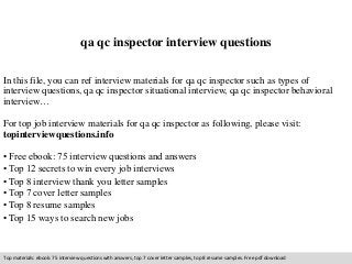 qa qc inspector interview questions 
In this file, you can ref interview materials for qa qc inspector such as types of 
interview questions, qa qc inspector situational interview, qa qc inspector behavioral 
interview… 
For top job interview materials for qa qc inspector as following, please visit: 
topinterviewquestions.info 
• Free ebook: 75 interview questions and answers 
• Top 12 secrets to win every job interviews 
• Top 8 interview thank you letter samples 
• Top 7 cover letter samples 
• Top 8 resume samples 
• Top 15 ways to search new jobs 
Top materials: ebook: 75 interview questions with answers, top 7 cover letter samples, top 8 resume samples. Free pdf download 
 