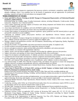 Hamid Ali E-mail: h.hamidali@yahoo.com
Contact: 0092-3214273725
OBJECTIVE
Seeking for opportunity in progressive organization that possesses exclusive environment, competition, ample prospect of
adequate challenges where I can contribute best for the benefit of organization and get opportunities for professional
grooming, exposed to all types of work and enhance my managerial skills.
WORK EXPERIENCE (5+ YEARS)
1. From April 2015 to Present, Working as QA/QC Manager & Management Representative at Professional Hospital
Furnishers, Sialkot Pakistan
Professional brings the complete range of medical instruments solutions, including Orthopaedic, Cardiovascular, Dental,
Liposuction, Diagnostic, Eye, Colorectal and ENT.
 Lead a quality engineering team that supports all business units during component and finished device manufacturing
transfers at suppliers around the world.
 Assess legacy specifications for compliance and work with R&D to update any required changes.
 Perform gap assessment,and facilitate gap closure with cross-functional team members
 Provide expert guidance in interpreting governmental regulations, agency guidelines and PHF internal policies in general
and specific to transfers to assure compliance.
 Understand all validation quality policy/system interfaces and dependencies between business partners and
internal/external processes.
 Oversee the completion of projects through the development and approval of validation schedules, project plans, master
plans, validation protocols and reports for systems to support the validation plan.
 Manages validation and qualification activities with Development, Manufacturing, and Engineering, Quality, Regulatory
and other groups on projects.
 Manages the activities of assigned SMEs and contract personnel to ensure the quality of completed work.
 Provides technical assessment and approval for engineering and process changes.
 Reviews and approves protocols, reports and data tables generated by subordinates and contract personnel.
 Ensures solutions are consistent with organizational objectives.
 Support, mentor, train and educate suppliers in planning and executing the validation processes,best practices
 Support with metrics and reporting on critical aspects regarding the health of the overall project.
 Support the development and implementation of validation procedures, best practices, and training/education programs.
 Lead internal and external audits and inspections related to component and manufacturing transfers.
 Provide continuous and rigorous assessment of activities and documentation to assure compliance with FDA regulations,
ISO 13485, and Corporate Policy through the review of qualification and/or validation records at critical phases.
 Uses full knowledge of cGMP, FDA CFR 820, Corporate Policy and industry best practices to ensure risk management,
validation processes,acceptance and qualification processes,and documentation are efficient
Customers: Countries that Professional caters to include Brazil, Korea, Australia, Morocco, Japan, UK, Argentina, Syria,
Egypt and Iran, to name a few.
2. 2 years from 12 March 2013 to 18 March 2015, working as QA/QC Engineer at Kubota Saudi Arabia Company
(KSACO), Dammam Second Industrial City, Saudi Arabia.
Kubota is Heat and Corrosion Resistant, anti-coking special S.S Alloy Pipes and Coils assemblies producing and
manufacturing for Petrochemical, Refining, Fertilizing and Steel Industries, Kubota also provides its renowned Valves for
industrials applications
 Inspect and verify that the work execution and implementation are as per approved procedures, approved specifications and
approved drawings, Reviewing order inquiries to assess our ability to meet customer requirements
 Understand Method Statement, Project Specification, Material Selection, Failure Analysis, Root Cause Analysis, Micro
structural Analysis
 Conducting, assisting, and/or follow up of Internal/External audits, Raise the non-conformance reports (NCR) in case of
any discrepancy and sort out corrective and preventive actions (CAPA)
 ISO 9001-2008: Ensuring the effective implementation of Quality Management System standards & procedures
 Making ISO standard Work Instruction considering customer Requirement ( i.e. Reading Drawings and Specification) for
Quality Areas and Machines
 Laboratory activities, Follow up applicable NDT activities & Reviewing NDT reports (RT, UT, VT, PT, RT map),
Mechanical, Creep Rupture, Fatigue & Tensile Testing, Chemical composition controlling by Optical Emission
Spectrometer and XRF, Hydrostatic & Pneumatic Tests
 Strict follow-up of the implementation of approved Inspection Test Plan (ITP), Maintain and Manage Inspection
Procedures (PQR,WPS,WQT and PWHT) as per Company’s QMS.
 