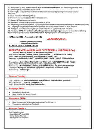 5- Development of WPS, qualification of WPS, qualification of Welders and Maintaining records them.
6- Controlling third party NDT subcontractors.
7- Following the post weld heat treatment for different materials and preparing the required cycle for
each one.
8- Visual Inspection of Welding / Fit-up.
9-Dimension and final inspection of the fabricated items.
10- Raising NCRs wherever necessary.
11- Reviewing, registering & monitoring trends for all NCRs.
12- Registering customer complaints, significant problems raised on site and report findings to the Manager Quality
13- Compiling quality records and identifying dates in the quality control plan for as- built purposes.
14- Participate and follow company HSE requirement as far as applicable to work activities.
15- Reviewing HVAC, fire protection, Plumbing and storm drain piping procedures for inspection and testing.
16-Developing quality plans of Full Tanks and Full Piping inspection and testing activities.
•(March 2012- November 2012)
ARCHIRODON Co.
Position: (Welding Engineer)
(Banha Power Station)
• (April 2008 - March 2012)
MISR FOR MECHANICAL AND ELECTRICAL ( KHROMIKA Co.)
Position: (Welding and QA/QC Mechanical Engineer)
First Project: Abu Qir Thermal Power Plant units 6&7 (2*650MWCas/Oil Fired).
Title: Steam Turbine Generator and Condenser (Contract 106)
Supervised by: MITSUBISHI HEAVY INDUSTRIESAND TOYTA TSUSHO CORPORATION
Second Project: Cairo West Thermal Power Plant unit 7&8(2*350MWCas/Oil Fired).
Title: Steam Turbine Generator and Condenser (Contract 106)
Supervised by : MITSUBISHI HEAVY INDUSTRIESAND TOYTA TSUSHO CORPORATION
And Project: Piping and Mechanical Equipment’s Installation (Contract CP-118)
Supervised by : Intec Enrga
Summer Training:-
July – August 2008 Petroleum Projects and Technical Consultation Co. (Petrojet).
May – Aug 2002 Suez Oil Processing Co.
July – September 2007 Iron& Steel Egyptian Co..
Language Skills:-
• Native Language Arabic
• Good Spoken and written English
Computers Skills:-
• Good Knowledge of all windows applications (Word, Excel…)
• Various courses including: (AutoCAD)
Personal Details:-
Nationality: Egyptian
Date of Birth: 8
th
June1983
Marital Status: Married.
Military Status: Completed.
 